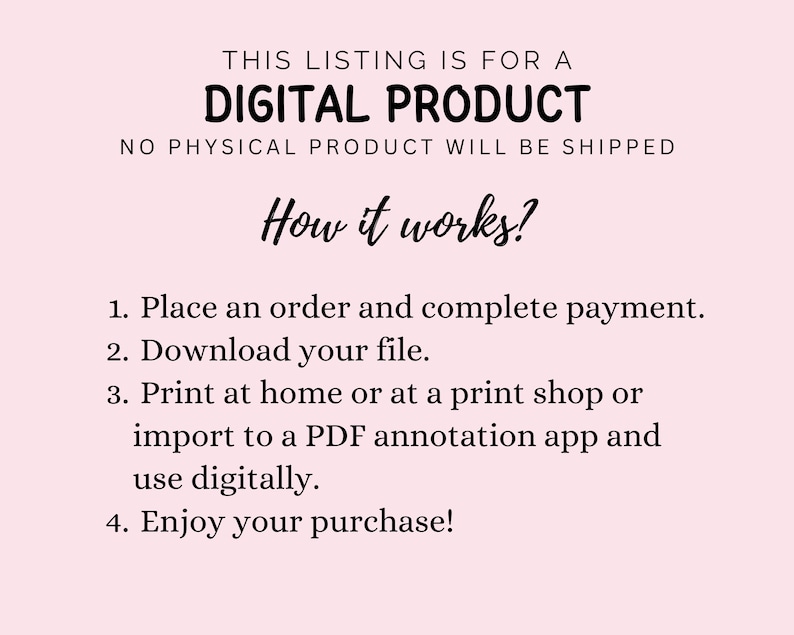 May include: A light pink informational graphic with black text stating: THIS LISTING IS FOR A DIGITAL PRODUCT, NO PHYSICAL PRODUCT WILL BE SHIPPED, How it works?, 1. Place an order and complete payment. 2. Download your file. 3. Print at home or at a print shop or import to a PDF annotation app and use digitally. 4. Enjoy your purchase!