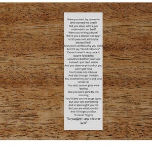 Peut inclure: Une feuille de papier blanche avec du texte noir dessus. Le texte est une chanson sur une personne qui est accusée de quelque chose. Les paroles sont : "Were you sent by someone Who wanted me dead? Did you sleep with a gun underneath our bed? Were you writing a book? We're you a sleeper cell spy? in 50 years will all this be declassified? And you'll confess why you did And say "Goodriddance Cause it wasn't sexy once it wasn't forbidden I would've died for your sins Instead I just died inside And you deserve prison but you won't get time You'll slide into inves And slip through the bars You crashed my party and your rental car You said, normal girls were "boring" But you were gone by the morning You kicked out the stage lights but your still preforming And in plain sight you hid But you are what you did And you'll forget you but I'll never forgive The supplier, won the over lord"