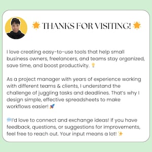 May include: A light blue and white graphic with a yellow star and the text "THANKS FOR VISITING!"  The graphic includes a headshot of a person with a light blue shirt and a light blue background. The text reads: "I love creating easy-to-use tools that help small business owners, freelancers, and teams stay organized, save time, and boost productivity. As a project manager with years of experience working with different teams & clients, I understand the challenge of juggling tasks and deadlines. That's why I design simple, effective spreadsheets to make workflows easier! I'd love to connect and exchange ideas! If you have feedback, questions, or suggestions for improvements, feel free to reach out. Your input means a lot!"