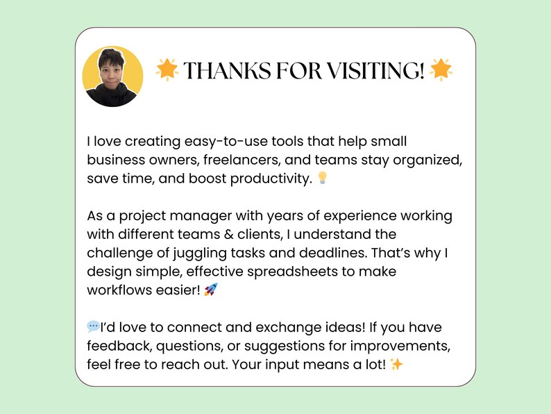 May include: A light blue and white graphic with a yellow star and the text "THANKS FOR VISITING!"  The graphic includes a headshot of a person with a light blue shirt and a light blue background. The text reads: "I love creating easy-to-use tools that help small business owners, freelancers, and teams stay organized, save time, and boost productivity. As a project manager with years of experience working with different teams & clients, I understand the challenge of juggling tasks and deadlines. That's why I design simple, effective spreadsheets to make workflows easier! I'd love to connect and exchange ideas! If you have feedback, questions, or suggestions for improvements, feel free to reach out. Your input means a lot!"