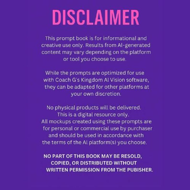 May include: A purple background with white text outlining the terms of use for a digital prompt book. The text reads "DISCLAIMER" in large pink letters at the top of the page. The text states that the book is for informational and creative use only. The text also states that no part of the book may be resold, copied, or distributed without written permission from the publisher.