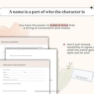 May include: A printable character name planner worksheet with a checklist and tips for creating unique names. The worksheet includes sections for project name, genre, location, time period, character's role in the story, names and their symbolic meaning, and names and their cultural origins and meanings. The text "A name is a part of who the character is" is at the top of the page. The text "You have the power to make it more than a string of consonants and vowels." is below the title. The text "Don't just choose randomly or agree with what the name generator spits out for you!" is on the right side of the page. The text "hello my name is" is on a small white card.