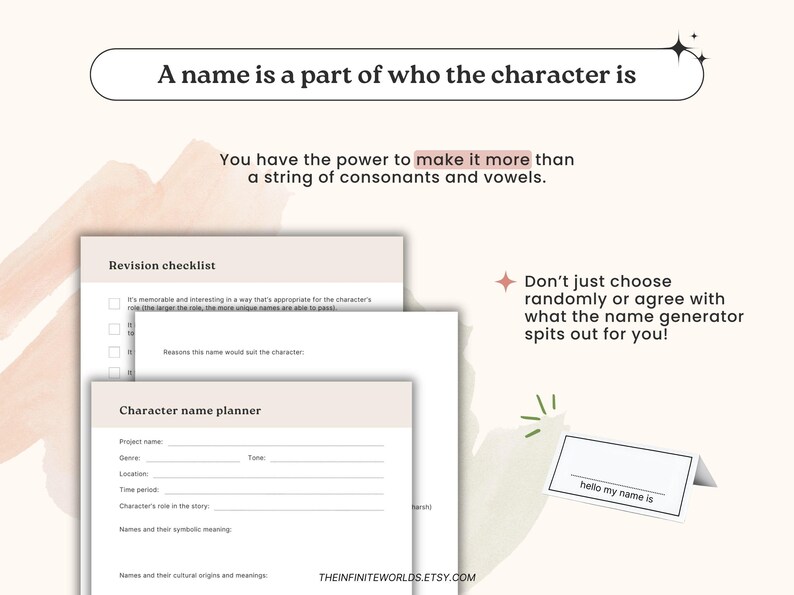 May include: A printable character name planner worksheet with a checklist and tips for creating unique names. The worksheet includes sections for project name, genre, location, time period, character's role in the story, names and their symbolic meaning, and names and their cultural origins and meanings. The text "A name is a part of who the character is" is at the top of the page. The text "You have the power to make it more than a string of consonants and vowels." is below the title. The text "Don't just choose randomly or agree with what the name generator spits out for you!" is on the right side of the page. The text "hello my name is" is on a small white card.