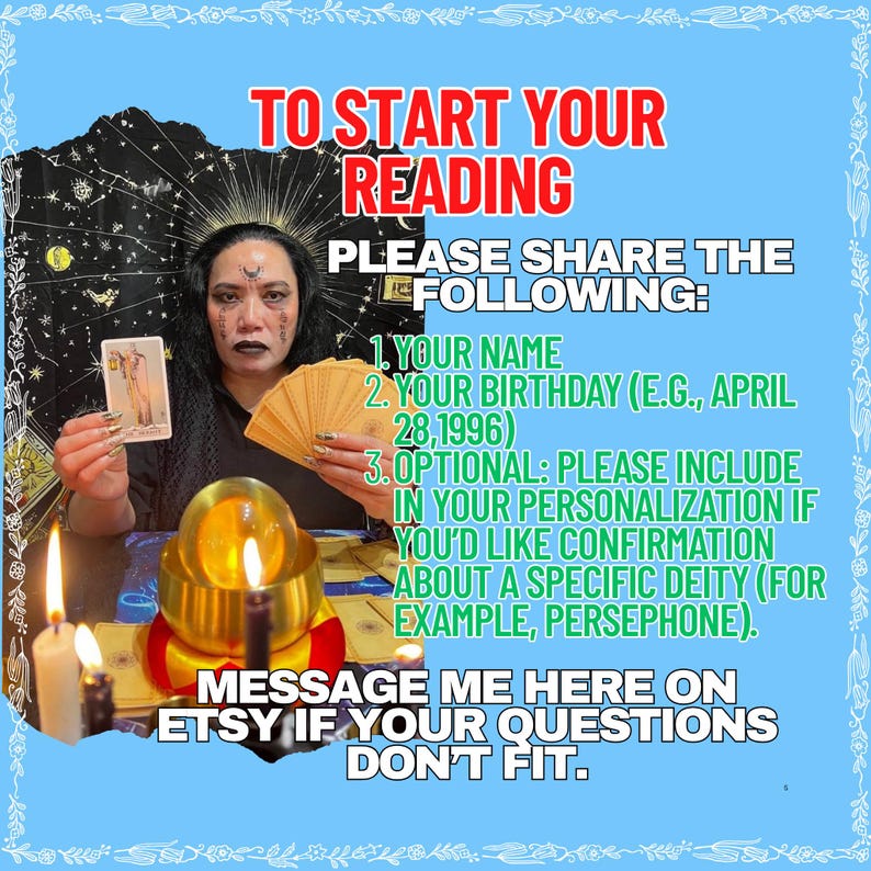 Op de afbeelding: Een digitale afbeelding met een lichtblauwe rand en de tekst: TO START YOUR READING PLEASE SHARE THE FOLLOWING: 1. YOUR NAME 2. YOUR BIRTHDAY (E.G., APRIL 28, 1996) 3. OPTIONAL: PLEASE INCLUDE IN YOUR PERSONALIZATION IF YOU'D LIKE CONFIRMATION ABOUT A SPECIFIC DEITY (FOR EXAMPLE, PERSEPHONE). MESSAGE ME HERE ON ETSY IF YOUR QUESTIONS DON'T FIT. De afbeelding toont een persoon die een tarotkaart en een waaier van kaarten vasthoudt achter een gloeiende kristallen bol en brandende kaarsen.