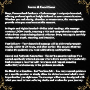 May include: Terms and Conditions for personalized guidance. Each message is uniquely channeled, offering profound spiritual insight tailored to your current situation.  The message will provide clarity, direction, or reassurance.  It is written with depth, meaning, and intention.  The message is delivered promptly, usually within 16-24 hours.  It is a sacred, spiritually attuned process where divine energy flows naturally.  Each message is received with reverence and respect, ensuring authenticity and accuracy in the guidance provided.  You may request guidance on a specific question or simply allow the divine to reveal what is most important for you right now.  The message will always be aligned with what you need to hear, offering clarity and wisdom for your journey.