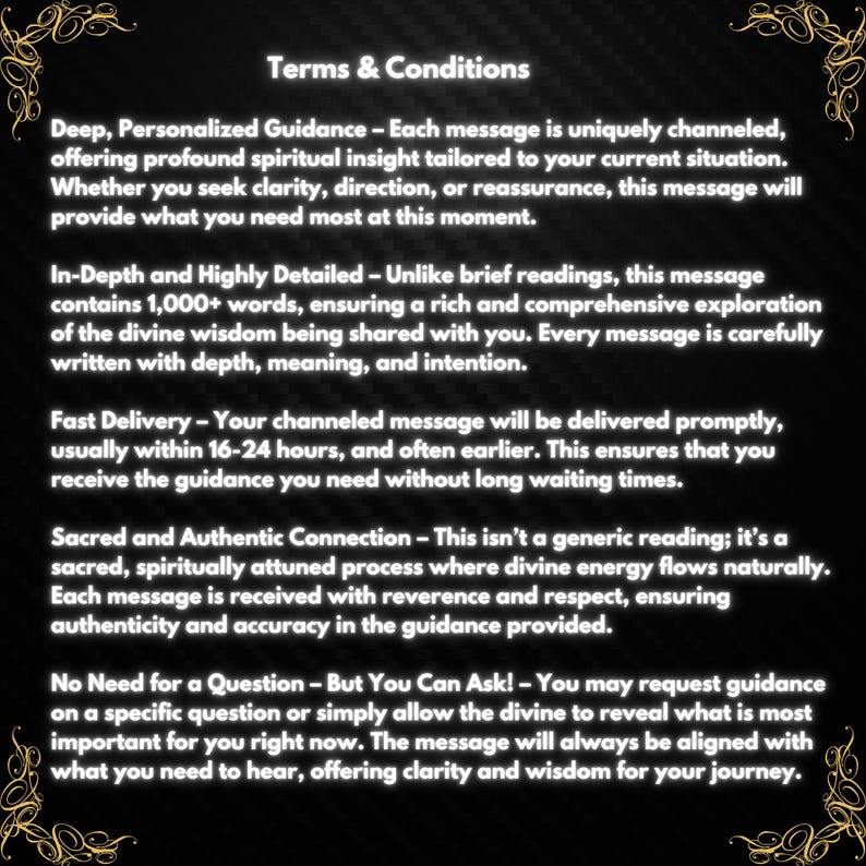 May include: Terms and Conditions for personalized guidance. Each message is uniquely channeled, offering profound spiritual insight tailored to your current situation.  The message will provide clarity, direction, or reassurance.  It is written with depth, meaning, and intention.  The message is delivered promptly, usually within 16-24 hours.  It is a sacred, spiritually attuned process where divine energy flows naturally.  Each message is received with reverence and respect, ensuring authenticity and accuracy in the guidance provided.  You may request guidance on a specific question or simply allow the divine to reveal what is most important for you right now.  The message will always be aligned with what you need to hear, offering clarity and wisdom for your journey.