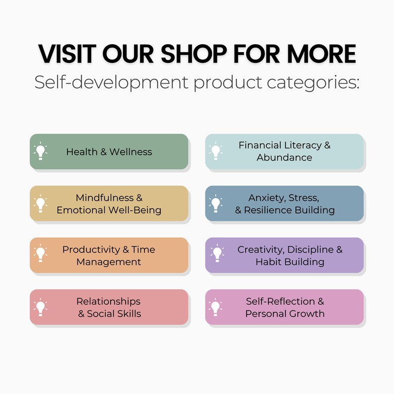 May include: A graphic with a light bulb icon and text that reads "VISIT OUR SHOP FOR MORE Self-development product categories:"  The graphic features eight colorful buttons, each with a light bulb icon and text describing a different self-development category. The categories are: Health & Wellness, Financial Literacy & Abundance, Mindfulness & Emotional Well-Being, Anxiety, Stress, & Resilience Building, Productivity & Time Management, Creativity, Discipline & Habit Building, Relationships & Social Skills, and Self-Reflection & Personal Growth.