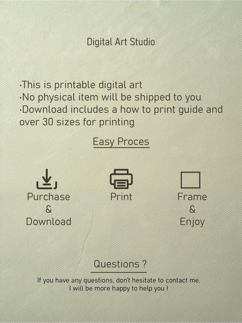Pu&ograve; includere: Grafica di uno studio di arte digitale con testo che recita "Questa &egrave; arte digitale stampabile. Nessun articolo fisico verr&agrave; spedito a te. Il download include una guida su come stampare e oltre 30 dimensioni per la stampa. Processo facile." La grafica mostra un'icona di download, un'icona di stampante e un'icona di cornice con testo che recita "Acquista e scarica", "Stampa" e "Inquadra e goditi". La grafica include anche il testo "Domande? Se hai domande, non esitare a contattarmi. Sar&ograve; pi&ugrave; che felice di aiutarti!"