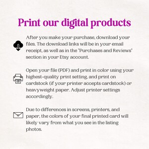 May include: Instructions on how to print digital products. The text explains that after purchasing a digital product, the download links will be in the email receipt and in the "Purchases and Reviews" section of the Etsy account. The text also explains that the file should be printed in color using the highest quality print setting and on cardstock or heavyweight paper. The text also explains that the colors of the printed product may vary from what is seen on the screen due to differences in screens, printers, and paper.