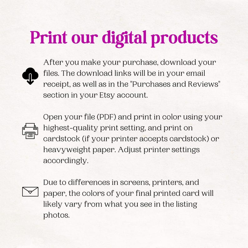 May include: Instructions on how to print digital products. The text explains that after purchasing a digital product, the download links will be in the email receipt and in the "Purchases and Reviews" section of the Etsy account. The text also explains that the file should be printed in color using the highest quality print setting and on cardstock or heavyweight paper. The text also explains that the colors of the printed product may vary from what is seen on the screen due to differences in screens, printers, and paper.