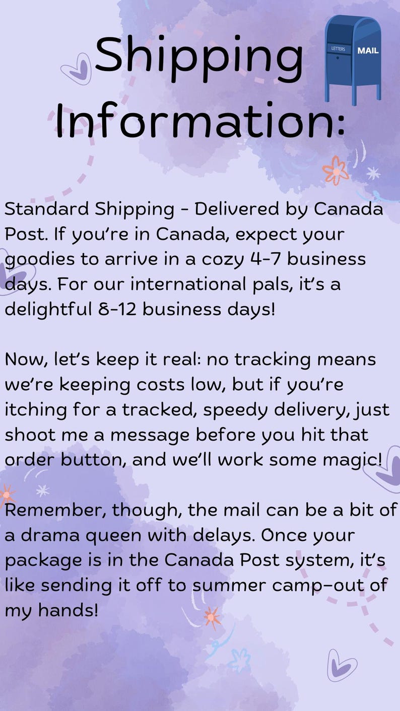 K&ouml;nnte beinhalten: Eine violette und wei&szlig;e Illustration mit einem Comic-Briefkasten und Text, der lautet: "Versandinformationen: Standardversand - Lieferung durch Canada Post. Wenn Sie in Kanada sind, k&ouml;nnen Sie mit einer Lieferung Ihrer Waren innerhalb von 4-7 Werktagen rechnen. F&uuml;r unsere internationalen Freunde sind es angenehme 8-12 Werktage! Jetzt mal ehrlich: Kein Tracking bedeutet, dass wir die Kosten niedrig halten, aber wenn Sie sich nach einer verfolgten, schnellen Lieferung sehnen, schicken Sie mir einfach eine Nachricht, bevor Sie auf den Bestellbutton klicken, und wir zaubern etwas! Denken Sie aber daran, dass die Post manchmal ein bisschen eine Dramaqueen mit Verz&ouml;gerungen sein kann. Sobald Ihr Paket im System von Canada Post ist, ist es wie eine Sendung ins Sommerlager - ausserhalb meiner H&auml;nde!"