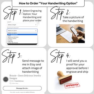 May include: Four steps to order a custom engraved piece of jewelry with your own handwriting.  Step 1: Select the engraving option and font. Step 2: Take a picture of your handwriting. Step 3: Send a message to the seller on Etsy with the image of your handwriting. Step 4: The seller will send you a proof for approval before engraving and shipping.