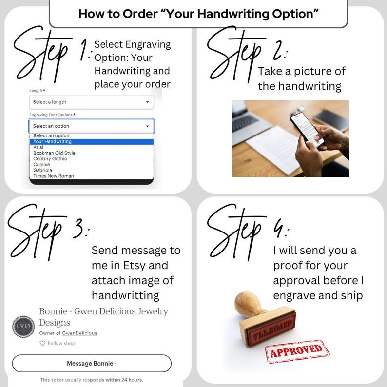May include: Four steps to order a custom engraved piece of jewelry with your own handwriting.  Step 1: Select the engraving option and font. Step 2: Take a picture of your handwriting. Step 3: Send a message to the seller on Etsy with the image of your handwriting. Step 4: The seller will send you a proof for approval before engraving and shipping.