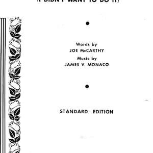 May include: Black and white sheet music for the song "You Made Me Love You (I Didn't Want To Do It)". The sheet music features the song title, lyrics by Joe McCarthy, music by James V. Monaco, and the words "Standard Edition". The sheet music is published by Broadway Music Corp. and Sherwood Music Company, Inc.