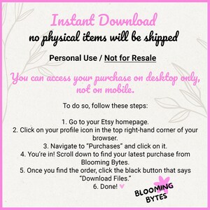 May include: Pink and white graphic with the text "Instant Download no physical items will be shipped Personal Use / Not for Resale You can access your purchase on desktop only, not on mobile. To do so, follow these steps: 1. Go to your Etsy homepage. 2. Click on your profile icon in the top right-hand corner of your browser. 3. Navigate to "Purchases" and click on it. 4. You're in! Scroll down to find your latest purchase from Blooming Bytes. 5. Once you find the order, click the black button that says "Download Files." 6. Done! BLOOMING BYTES"