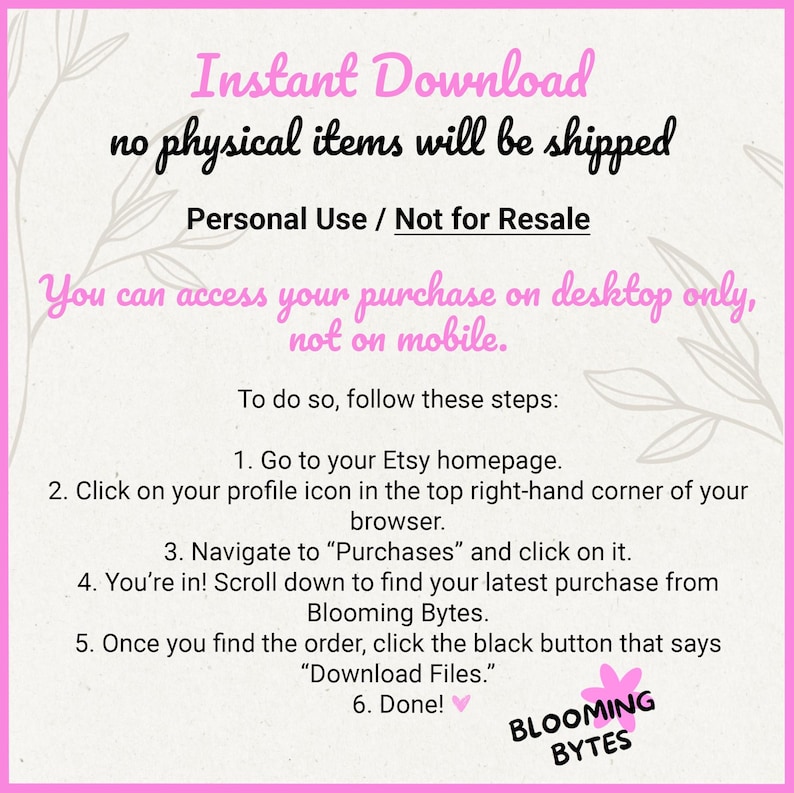 May include: Pink and white graphic with the text "Instant Download no physical items will be shipped Personal Use / Not for Resale You can access your purchase on desktop only, not on mobile. To do so, follow these steps: 1. Go to your Etsy homepage. 2. Click on your profile icon in the top right-hand corner of your browser. 3. Navigate to "Purchases" and click on it. 4. You're in! Scroll down to find your latest purchase from Blooming Bytes. 5. Once you find the order, click the black button that says "Download Files." 6. Done! BLOOMING BYTES"