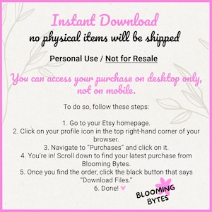 May include: Pink and white graphic with the text "Instant Download no physical items will be shipped Personal Use / Not for Resale You can access your purchase on desktop only, not on mobile. To do so, follow these steps: 1. Go to your Etsy homepage. 2. Click on your profile icon in the top right-hand corner of your browser. 3. Navigate to "Purchases" and click on it. 4. You're in! Scroll down to find your latest purchase from Blooming Bytes. 5. Once you find the order, click the black button that says "Download Files." 6. Done! BLOOMING BYTES"