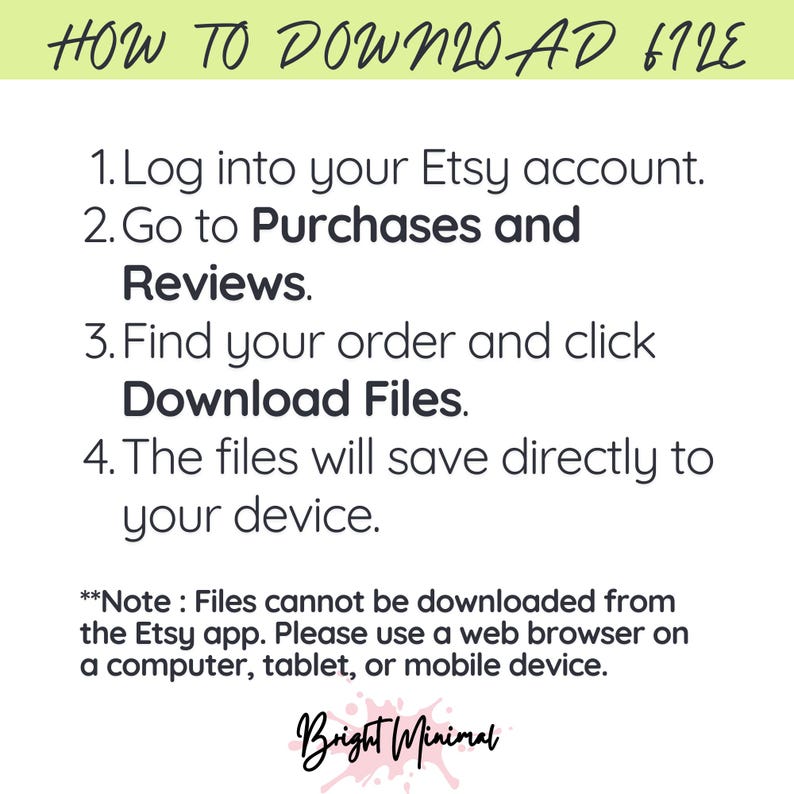 May include: White graphic with instructions on how to download files from Etsy. The text reads: Log into your Etsy account, go to Purchases and Reviews, find your order and click Download Files. Files save to your device. Note: Files cannot be downloaded from the Etsy app.