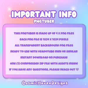 May include: A pink and purple graphic with the text "IMPORTANT INFO PNGTUBER" at the top. The text below explains that this PNGtuber is made up of 4 PNG files, each 1024 x 1024 pixels, with transparent backgrounds. It is ready to use with Veadotube Mini or similar software. The text also states that the download is instant upon purchase and includes one compressed zip file with assets inside. The text ends with "If you have any questions, please reach out." followed by a heart emoji. The text "CosmicHavenDesigns" is at the bottom of the graphic.