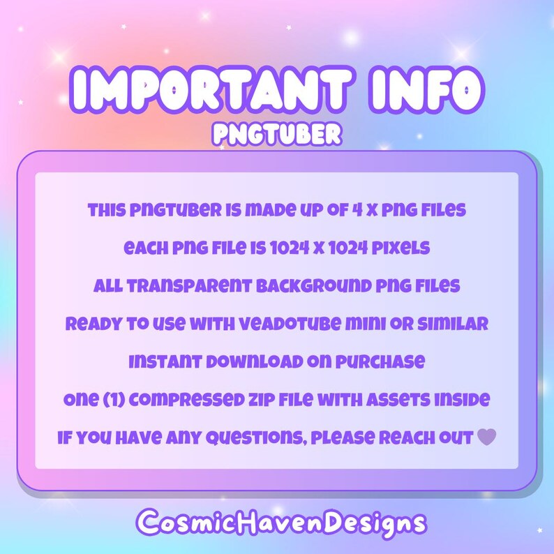 May include: A pink and purple graphic with the text "IMPORTANT INFO PNGTUBER" at the top. The text below explains that this PNGtuber is made up of 4 PNG files, each 1024 x 1024 pixels, with transparent backgrounds. It is ready to use with Veadotube Mini or similar software. The text also states that the download is instant upon purchase and includes one compressed zip file with assets inside. The text ends with "If you have any questions, please reach out." followed by a heart emoji. The text "CosmicHavenDesigns" is at the bottom of the graphic.