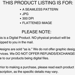 K&ouml;nnte beinhalten: Text auf wei&szlig;em Hintergrund, der "THIS PRODUCT LISTING IS FOR:" lautet, gefolgt von einer Aufz&auml;hlung mit den Punkten: "A SEAMLESS PATTERN", "JPG", "300 DPI", "FLATTENED IMAGE". Unter der Aufz&auml;hlung steht der Text "PLEASE NOTE:" gefolgt von "This is a Digital Product. NO physical product will be shipped to you in the mail."  Der Text setzt sich fort mit "* Designs are sold "as is." We do not offer graphic design services. We DO NOT OFFER REFUNDS/EXCHANGES due to our products being digital files." Der Text endet mit "* Prior to making a purchase, please read each product description, as the specific details may vary."