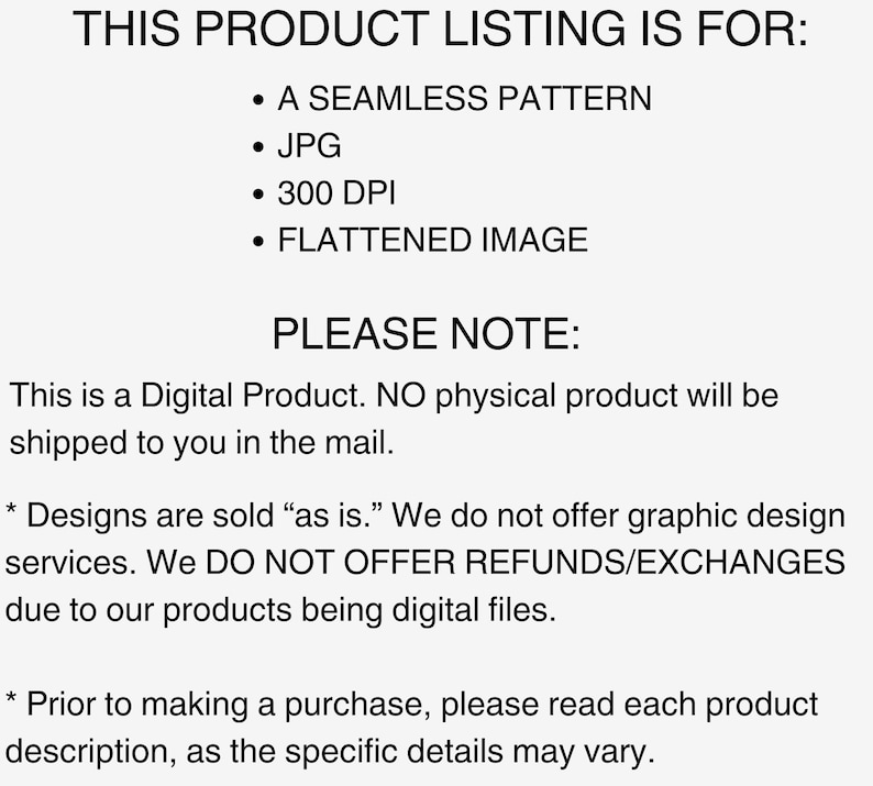 K&ouml;nnte beinhalten: Text auf wei&szlig;em Hintergrund, der "THIS PRODUCT LISTING IS FOR:" lautet, gefolgt von einer Aufz&auml;hlung mit den Punkten: "A SEAMLESS PATTERN", "JPG", "300 DPI", "FLATTENED IMAGE". Unter der Aufz&auml;hlung steht der Text "PLEASE NOTE:" gefolgt von "This is a Digital Product. NO physical product will be shipped to you in the mail."  Der Text setzt sich fort mit "* Designs are sold "as is." We do not offer graphic design services. We DO NOT OFFER REFUNDS/EXCHANGES due to our products being digital files." Der Text endet mit "* Prior to making a purchase, please read each product description, as the specific details may vary."
