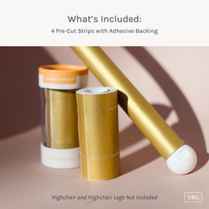 May include: Image of gold-colored pre-cut strips with adhesive backing, designed for highchairs. The image includes a gold highchair leg and text that reads "What's Included: 4 Pre-Cut Strips with Adhesive Backing."