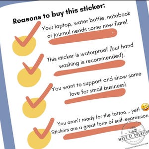 May include: A checklist with four yellow checkmarks and reasons to buy a sticker. The reasons include: your laptop, water bottle, notebook or journal needs some new flare, this sticker is waterproof (but hand washing is recommended), you want to support and show some love for small business, and you aren't ready for the tattoo... yet! Stickers are a great form of self-expression.