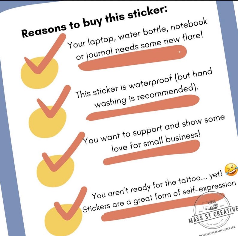May include: A checklist with four yellow checkmarks and reasons to buy a sticker. The reasons include: your laptop, water bottle, notebook or journal needs some new flare, this sticker is waterproof (but hand washing is recommended), you want to support and show some love for small business, and you aren't ready for the tattoo... yet! Stickers are a great form of self-expression.