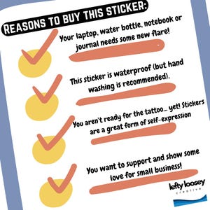 May include: A checklist with four reasons to buy a sticker. The reasons are: your laptop, water bottle, notebook or journal needs some new flare, this sticker is waterproof (but hand washing is recommended), you aren't ready for the tattoo... yet! Stickers are a great form of self-expression, and you want to support and show some love for small business! The checklist is illustrated with four yellow circles with red checkmarks.