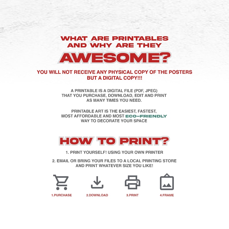 May include: A white background with red and green text explaining what printables are and how to print them. The text says "What are printables and why are they awesome?" and "You will not receive any physical copy of the posters but a digital copy!!!"  The text also says "A printable is a digital file (PDF, JPEG) that you purchase, download, edit and print as many times you need." and "Printable art is the easiest, fastest, most affordable and most eco-friendly way to decorate your space." The text also says "How to print?" and lists the steps: "1. Print yourself! Using your own printer" and "2. Email or bring your files to a local printing store and print whatever size you like!"  The text also says "1. Purchase" "2. Download" "3. Print" and "4. Frame".
