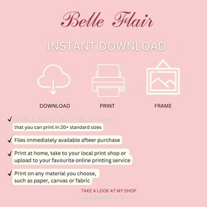 May include: A pink background with white text that reads "Belle Flair Instant Download".  There are three icons: a cloud with a download arrow, a printer, and a picture frame.  Below the icons are check marks and text that reads "HIGH QUALITY PRINT READY FILES that you can print in 20+ standard sizes", "Files immediately available afteer purchase", "Print at home, take to your local print shop or upload to your favourite online printing service", "Print on any material you choose, such as paper, canvas or fabric", and "TAKE A LOOK AT MY SHOP www.belleflair.etsy.com".