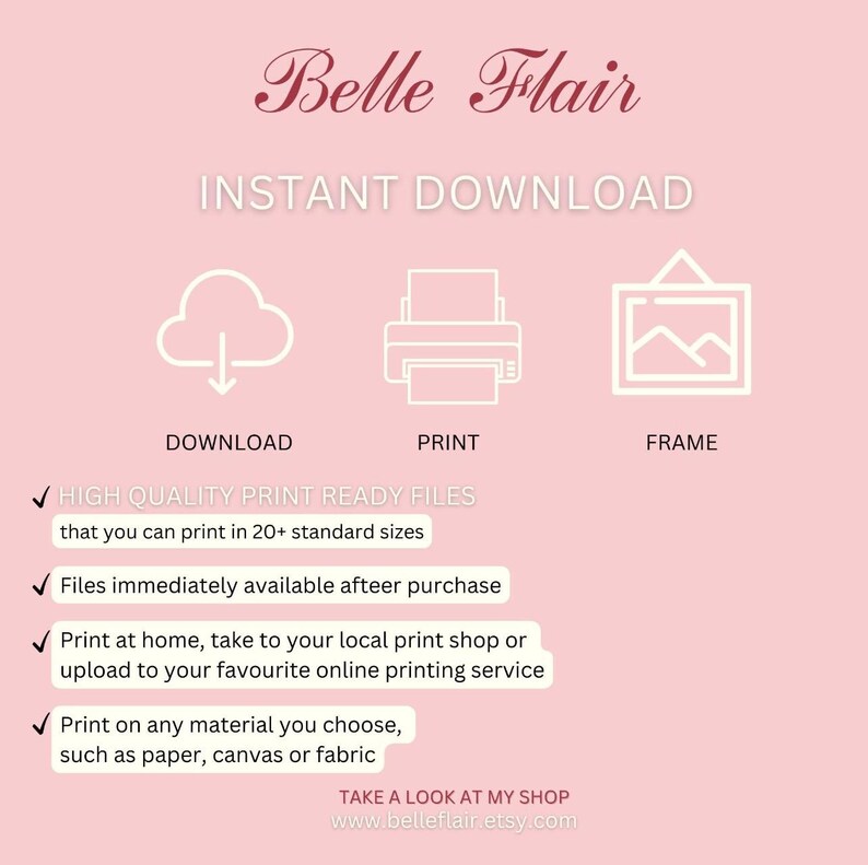 May include: A pink background with white text that reads "Belle Flair Instant Download".  There are three icons: a cloud with a download arrow, a printer, and a picture frame.  Below the icons are check marks and text that reads "HIGH QUALITY PRINT READY FILES that you can print in 20+ standard sizes", "Files immediately available afteer purchase", "Print at home, take to your local print shop or upload to your favourite online printing service", "Print on any material you choose, such as paper, canvas or fabric", and "TAKE A LOOK AT MY SHOP www.belleflair.etsy.com".