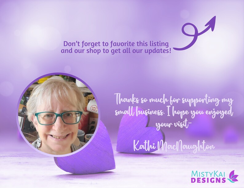 May include: A circular portrait of a person with blonde hair and teal glasses, set against a purple background with two wooden hearts. Text reads: Don't forget to favorite this listing and our shop to get all our updates! Thanks so much for supporting my small business. I hope you enjoyed your visit- Kathi MacNaughton. MistyKai Designs logo is in the corner.