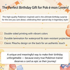 May include: A colorful birthday card featuring a Pikachu design. The card is double-sided and has a durable lamination for protection. The text on the card reads "The Perfect Birthday Gift for Pok &eacute; mon Lovers!" and "A unique and meaningful way to make their birthday unforgettable - because every true Pok&eacute;mon trainer deserves a card as epic as their journey!"