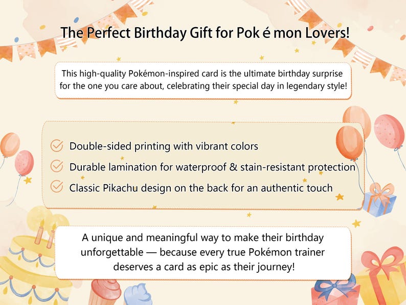 May include: A colorful birthday card featuring a Pikachu design. The card is double-sided and has a durable lamination for protection. The text on the card reads "The Perfect Birthday Gift for Pok &eacute; mon Lovers!" and "A unique and meaningful way to make their birthday unforgettable - because every true Pok&eacute;mon trainer deserves a card as epic as their journey!"