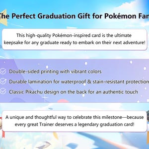 May include: A graduation card featuring a Pikachu design. The card is double-sided, printed with vibrant colors, and laminated for water and stain resistance. The text on the card reads "The Perfect Graduation Gift for Pok&eacute;mon Fans!" and "A unique and thoughtful way to celebrate this milestone - because every great Trainer deserves a legendary graduation card!"