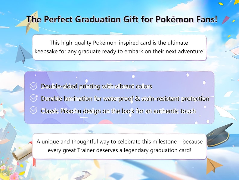 May include: A graduation card featuring a Pikachu design. The card is double-sided, printed with vibrant colors, and laminated for water and stain resistance. The text on the card reads "The Perfect Graduation Gift for Pok&eacute;mon Fans!" and "A unique and thoughtful way to celebrate this milestone - because every great Trainer deserves a legendary graduation card!"