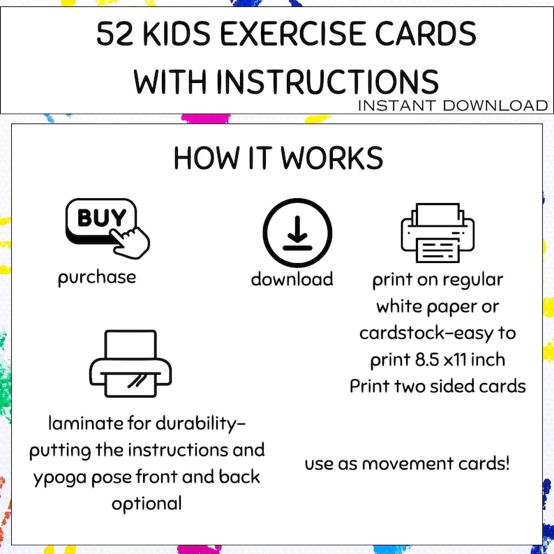 May include: White background with colorful paint splatters. Text reads "52 KIDS EXERCISE CARDS WITH INSTRUCTIONS INSTANT DOWNLOAD". Instructions include purchase, download, print on 8.5 x 11 inch paper, and laminate.