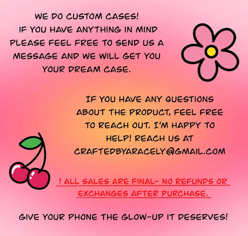 Może przedstawiać: R&oacute;żowe i białe tło z tekstem, kt&oacute;ry brzmi: "We do custom cases! If you have anything in mind please feel free to send us a message and we will get you your dream case. If you have any questions about the product, feel free to reach out. I'm happy to help! Reach us at craftedbyaracely@gmail.com ! All sales are final - no refunds or exchanges after purchase. Give your phone the glow-up it deserves!" W prawym g&oacute;rnym rogu znajduje się r&oacute;żowy kwiat z ż&oacute;łtym środkiem, a w lewym dolnym rogu czerwona wiśnia z zieloną szypułką.