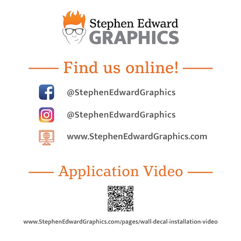 May include: A graphic design business logo with the text "Stephen Edward GRAPHICS" in orange and black. The logo is accompanied by a cartoon illustration of a person wearing glasses. The text "Find us online!" is displayed in orange. Social media icons for Facebook, Instagram, and a website are listed with the corresponding usernames and website address. The text "Application Video" is displayed in orange. A QR code is displayed below the text. The text "www.StephenEdwardGraphics.com/pages/wall-decal-installation-video" is displayed at the bottom of the image.