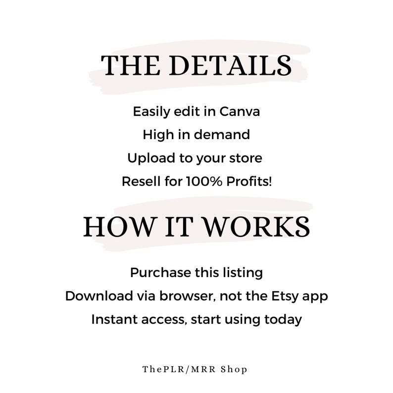 May include: Text graphic with the title "THE DETAILS" and a list of details about the product: Easily edit in Canva, High in demand, Upload to your store, Resell for 100% Profits! The text "HOW IT WORKS" is below the list, followed by a list of instructions: Purchase this listing, Download via browser, not the Etsy app, Instant access, start using today. The text "ThePLR/MRR Shop" is at the bottom of the graphic.
