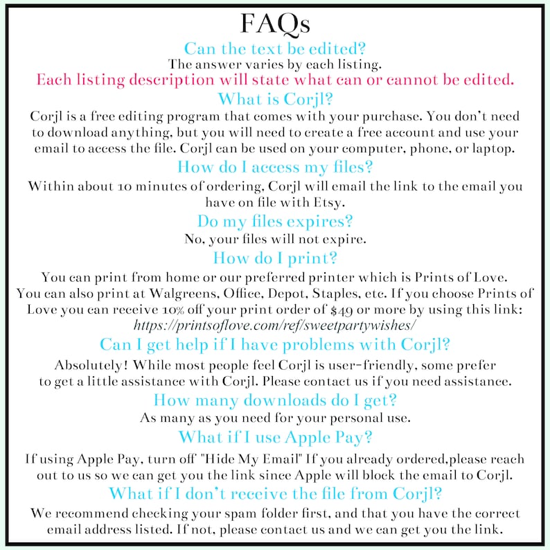 May include: A white background with blue text outlining frequently asked questions about Corjl, a free editing program. The text includes questions such as "Can the text be edited?", "What is Corjl?", "How do I access my files?", "Do my files expire?", "How do I print?", "Can I get help if I have problems with Corjl?", "How many downloads do I get?", "What if I use Apple Pay?", and "What if I don't receive the file from Corjl?"