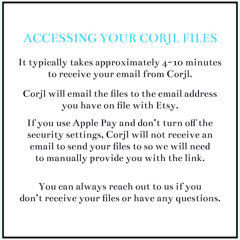 May include: Text on a white background explaining how to access your Corjl files. It typically takes 4-10 minutes to receive your email from Corjl. Corjl will email the files to the email address you have on file with Etsy. If you use Apple Pay and don't turn off the security settings, Corjl will not receive an email to send your files to so we will need to manually provide you with the link. You can always reach out to us if you don't receive your files or have any questions.