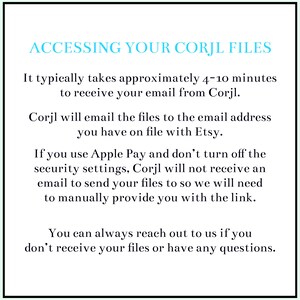 May include: Text on a white background explaining how to access your Corjl files. It typically takes 4-10 minutes to receive your email from Corjl. Corjl will email the files to the email address you have on file with Etsy. If you use Apple Pay and don't turn off the security settings, Corjl will not receive an email to send your files to so we will need to manually provide you with the link. You can always reach out to us if you don't receive your files or have any questions.