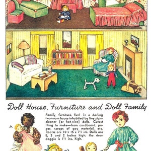 May include: A colorful illustration of a dollhouse with furniture and a family of dolls. The dollhouse has two rooms, a living room and a bedroom. The furniture is made of cardboard and the dolls are made of pipe cleaners. The text in the image reads: "Doll House, Furniture and Doll Family. Family, furniture, fun! In a darling two-room house inhabited by tiny pipe-cleaner (or hat-wire) dolls. Cutest thing to make from cardboard, paper, scraps of gay material, etc. Rooms are 10 x 15 x 7 1/2 ins. Dolls are 5, 3 and 2 inches high; the dear doggie is 1 1/4 ins. high."