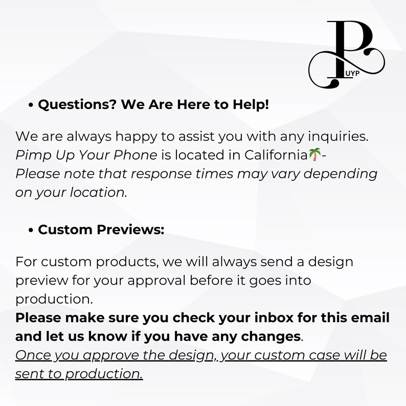 May include: A text-based image with the text "Questions? We Are Here to Help!" and "Custom Previews:"  The text explains that the company is located in California and that they will send a design preview for approval before production. The text also states that customers should check their inbox for an email and let the company know if they have any changes.