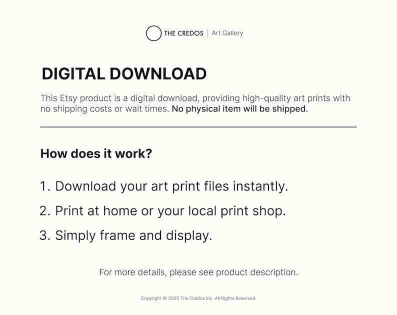 May include: Text on a white background that reads "DIGITAL DOWNLOAD" and explains that this Etsy product is a digital download, providing high-quality art prints with no shipping costs or wait times. No physical item will be shipped. It also explains how the download works: 1. Download your art print files instantly. 2. Print at home or your local print shop. 3. Simply frame and display. The text also includes the copyright information: Copyright &copy; 2025 The Credos Inc. All Rights Reserved.