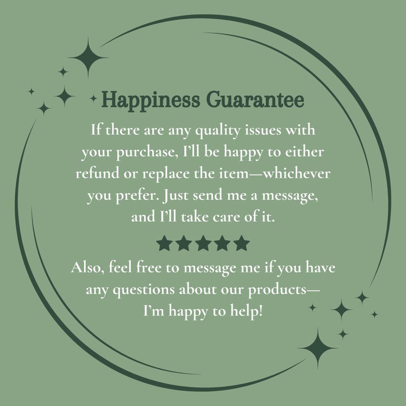 May include: A circular graphic on a sage green background with the text "Happiness Guarantee." The text promises refunds or replacements for quality issues. Additional text encourages customers to message with questions. Decorative starbursts surround the text.