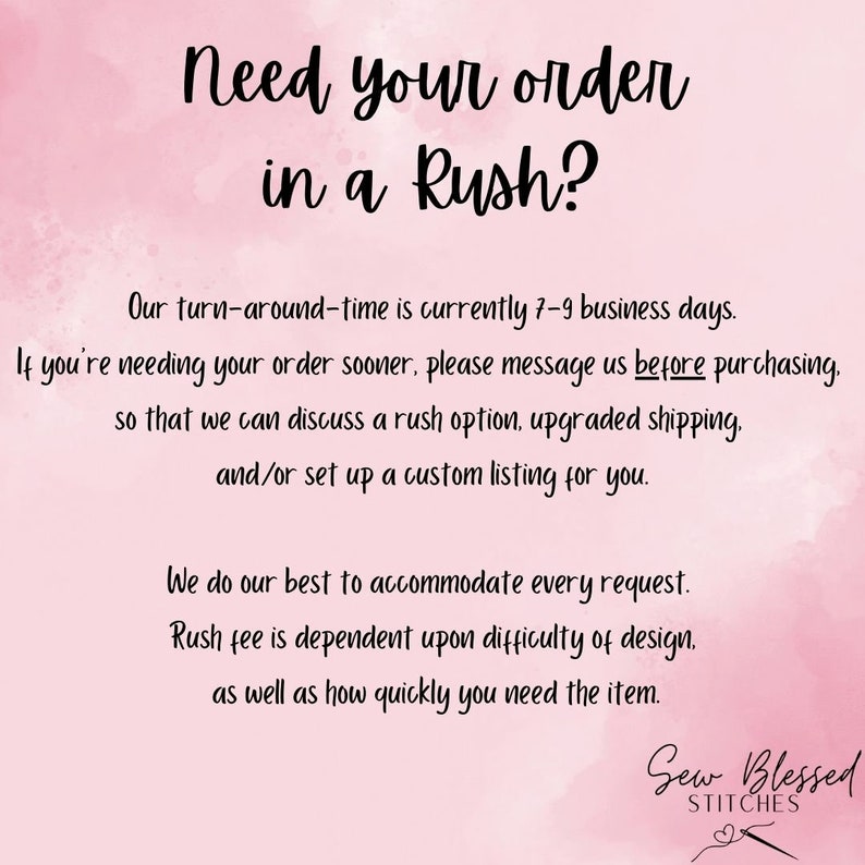 May include: Pink and white watercolor background with text that reads "Need your order in a Rush?" Our turn-around-time is currently 7-9 business days. If you're needing your order sooner, please message us before purchasing, so that we can discuss a rush option, upgraded shipping, and/or set up a custom listing for you. We do our best to accommodate every request. Rush fee is dependent upon difficulty of design, as well as how quickly you need the item. Sew Blessed Stitches.